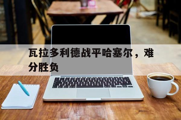 开云体育下载-瓦拉多利德战平哈塞尔，难分胜负的简单介绍